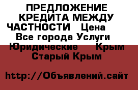 ПРЕДЛОЖЕНИЕ КРЕДИТА МЕЖДУ ЧАСТНОСТИ › Цена ­ 0 - Все города Услуги » Юридические   . Крым,Старый Крым
